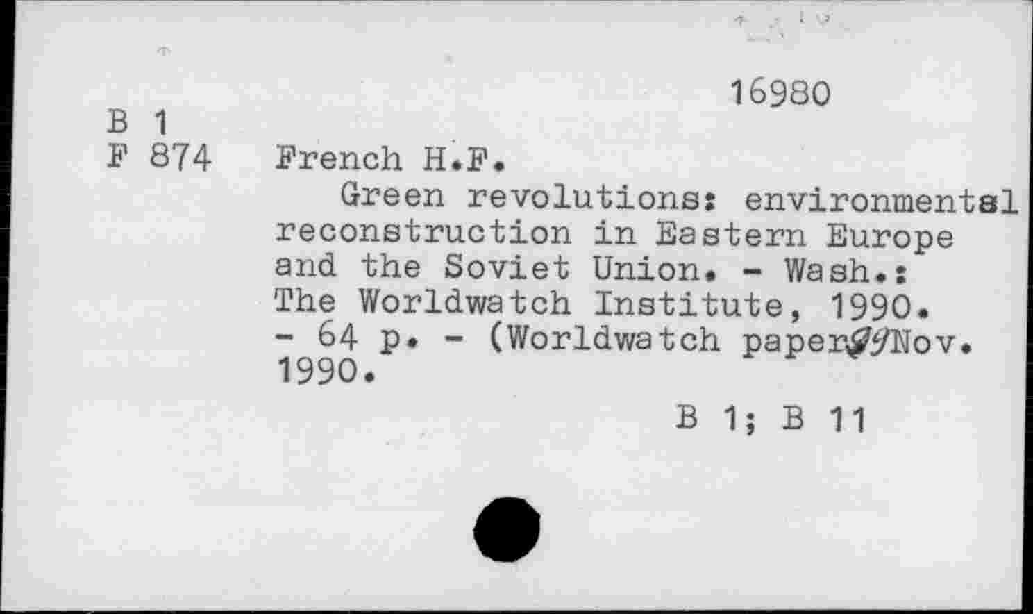 ﻿16980
B 1
F 874 French H.F.
Green revolutions: environmental reconstruction in Eastern Europe and the Soviet Union. - Wash.: The Worldwatch Institute, 1990.
- 64 p. - (Worldwatch paper^i/Nov. 1990.
B 1; B 11